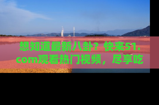 想知道最新八卦?快来51.com观看热门视频,尽享吃瓜乐趣!
