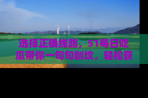 选择正确线路,51每日吃瓜带你一句句刨坟,轻松获取娱乐新资讯