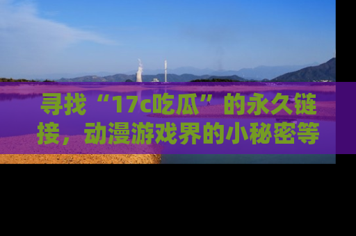 寻找“17c吃瓜”的永久链接,动漫游戏界的小秘密等你来揭秘!