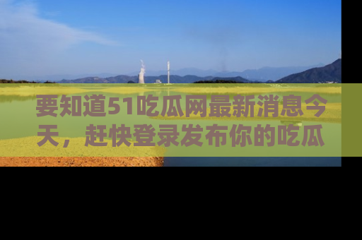 要知道51吃瓜网最新消息今天,赶快登录发布你的吃瓜体验吧!