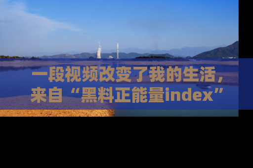 一段视频改变了我的生活,来自“黑料正能量index”的真实分享