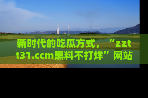 新时代的吃瓜方式,“zztt31.ccm黑料不打烊”网站为iOS用户带来惊喜