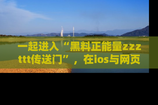 一起进入“黑料正能量zzzttt传送门”,在ios与网页中享受热辣资讯的快乐吧!