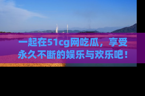 一起在51cg网吃瓜,享受永久不断的娱乐与欢乐吧!