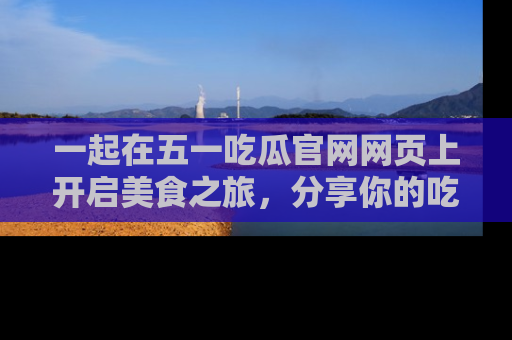 一起在五一吃瓜官网网页上开启美食之旅，分享你的吃瓜故事与精彩瞬间！