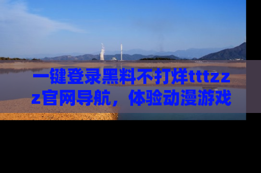 一键登录黑料不打烊tttzzz官网导航,体验动漫游戏风格黑料盛宴