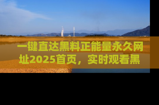 一键直达黑料正能量永久网址2025首页,实时观看黑料大汇总
