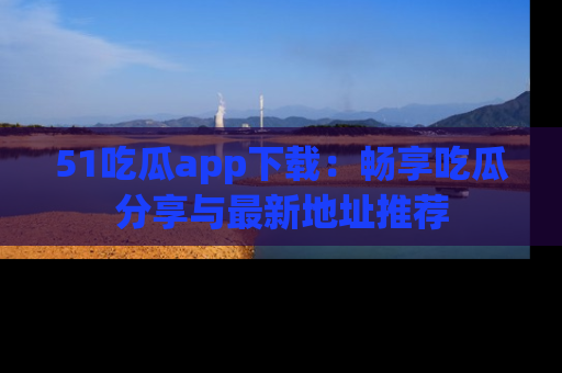 51吃瓜app下载：畅享吃瓜分享与最新地址推荐