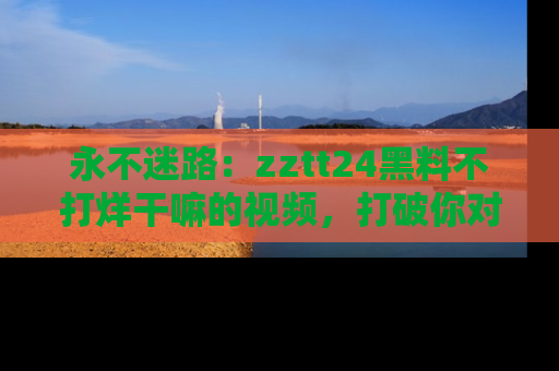 永不迷路：zztt24黑料不打烊干嘛的视频，打破你对吃瓜的固有认知！