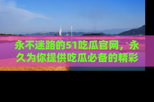 永不迷路的51吃瓜官网，永久为你提供吃瓜必备的精彩资讯