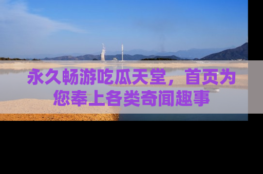永久畅游吃瓜天堂，首页为您奉上各类奇闻趣事