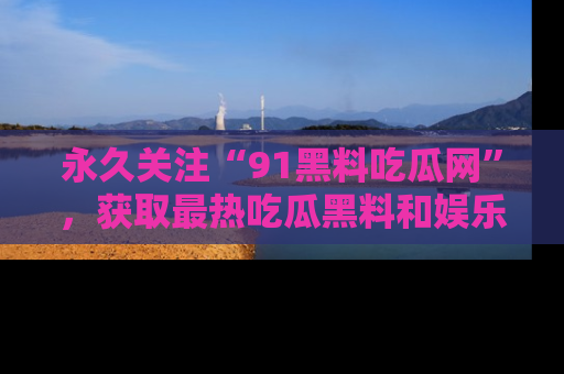 永久关注“91黑料吃瓜网”，获取最热吃瓜黑料和娱乐资讯