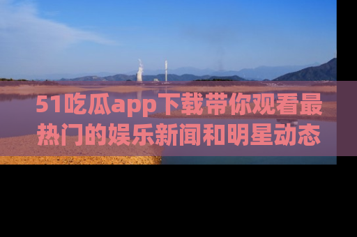 51吃瓜app下载带你观看最热门的娱乐新闻和明星动态