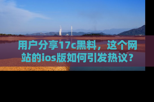 用户分享17c黑料，这个网站的ios版如何引发热议？