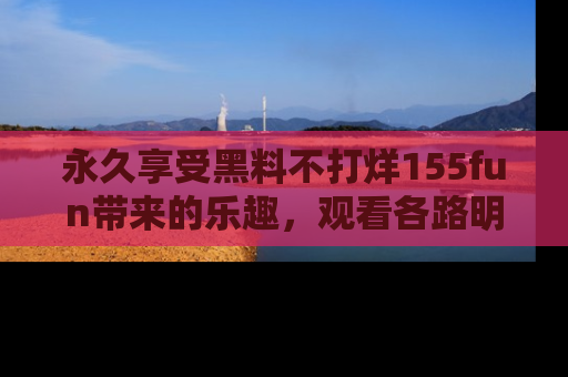 永久享受黑料不打烊155fun带来的乐趣，观看各路明星的内幕故事！