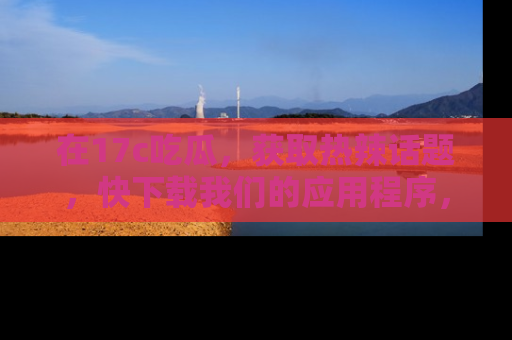 在17c吃瓜，获取热辣话题，快下载我们的应用程序，地址轻松找到！