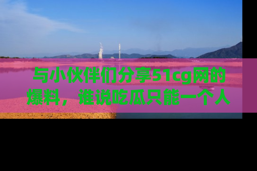 与小伙伴们分享51cg网的爆料，谁说吃瓜只能一个人？