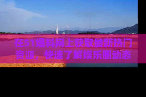 在51爆料网上获取最新热门资源，快速了解娱乐圈动态