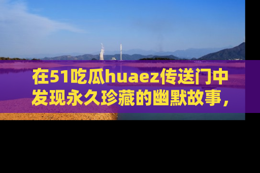 在51吃瓜huaez传送门中发现永久珍藏的幽默故事，瓜友们一起分享欢乐瞬间！