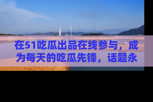 在51吃瓜出品在线参与，成为每天的吃瓜先锋，话题永不落幕！