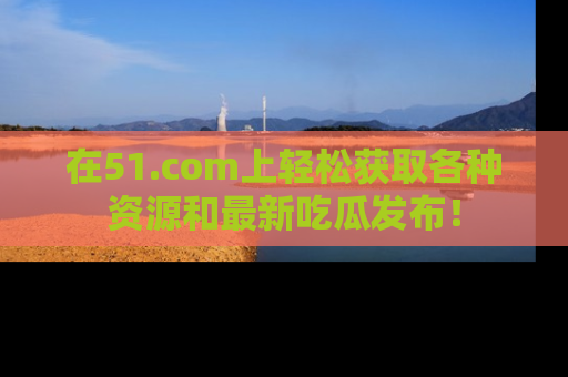 在51.com上轻松获取各种资源和最新吃瓜发布！