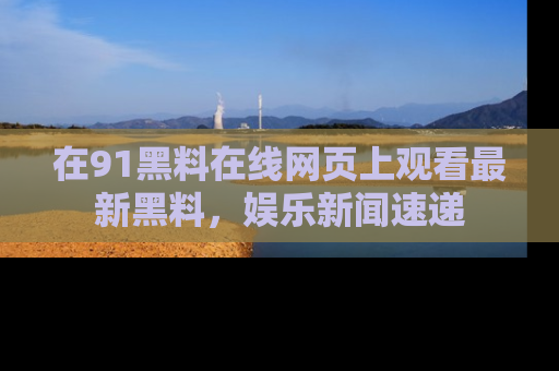 在91黑料在线网页上观看最新黑料，娱乐新闻速递