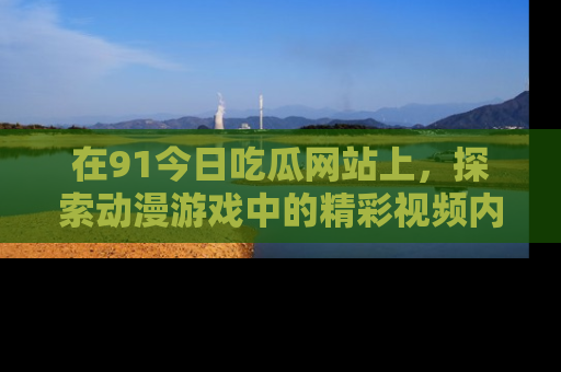 在91今日吃瓜网站上,探索动漫游戏中的精彩视频内容
