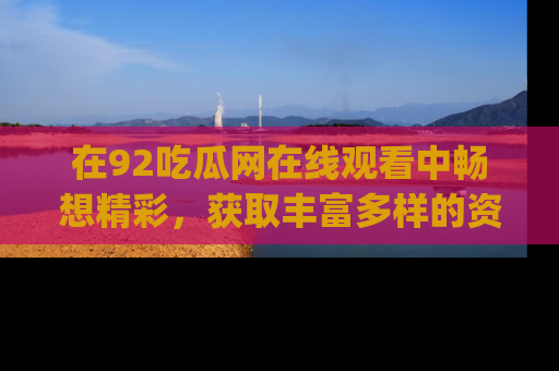 在92吃瓜网在线观看中畅想精彩,获取丰富多样的资源和app功能