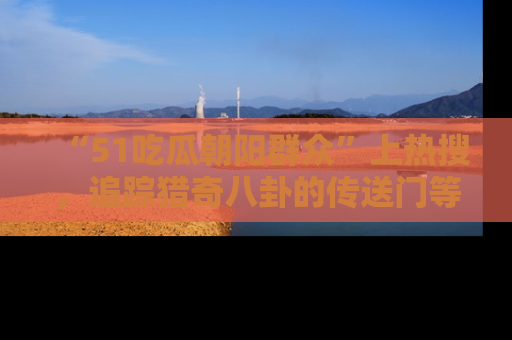 “51吃瓜朝阳群众”上热搜，追踪猎奇八卦的传送门等你点击！