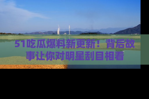 51吃瓜爆料新更新！背后故事让你对明星刮目相看