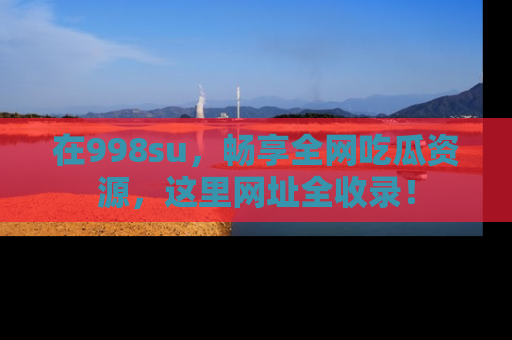 在998su,畅享全网吃瓜资源,这里网址全收录!
