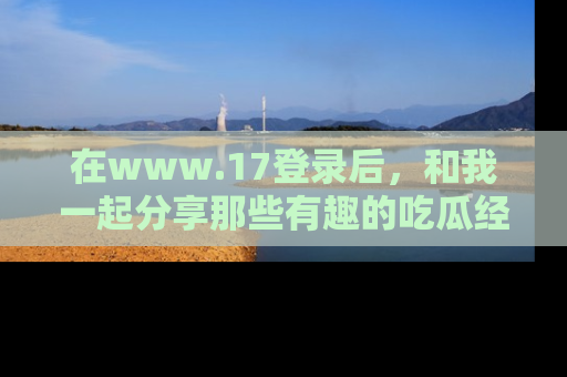 在www.17登录后,和我一起分享那些有趣的吃瓜经历吧!