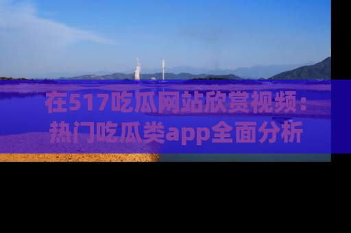 在517吃瓜网站欣赏视频:热门吃瓜类app全面分析