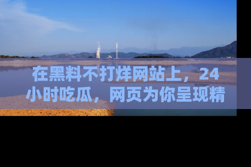 在黑料不打烊网站上,24小时吃瓜,网页为你呈现精彩内幕