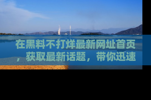 在黑料不打烊最新网址首页,获取最新话题,带你迅速了解娱乐圈大事!