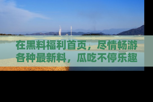 在黑料福利首页,尽情畅游各种最新料,瓜吃不停乐趣无穷!