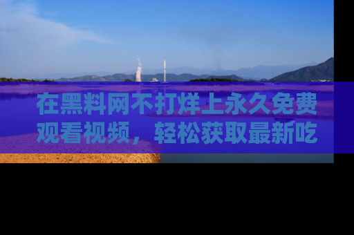 在黑料网不打烊上永久免费观看视频,轻松获取最新吃瓜资讯!