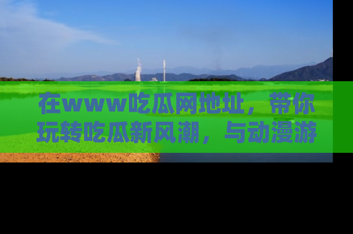 在www吃瓜网地址,带你玩转吃瓜新风潮,与动漫游戏角色共度精彩时光!