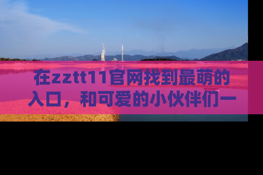 在zztt11官网找到最萌的入口,和可爱的小伙伴们一起吃瓜吧!