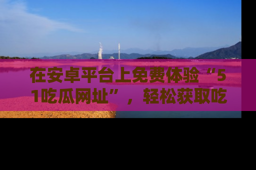 在安卓平台上免费体验“51吃瓜网址”,轻松获取吃瓜新鲜事!