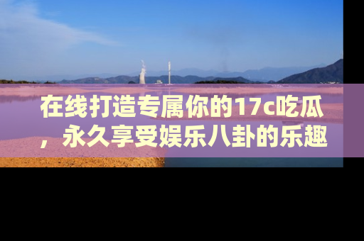 在线打造专属你的17c吃瓜,永久享受娱乐八卦的乐趣