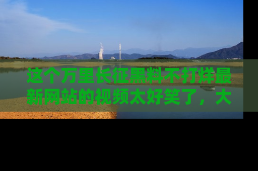 这个万里长征黑料不打烊最新网站的视频太好笑了,大家快来一起看吧!