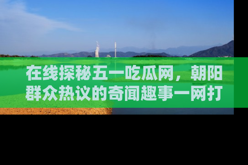 在线探秘五一吃瓜网,朝阳群众热议的奇闻趣事一网打尽