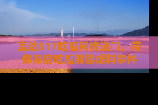 直达517吃瓜网传送门,带你深度吃瓜解读爆料事件