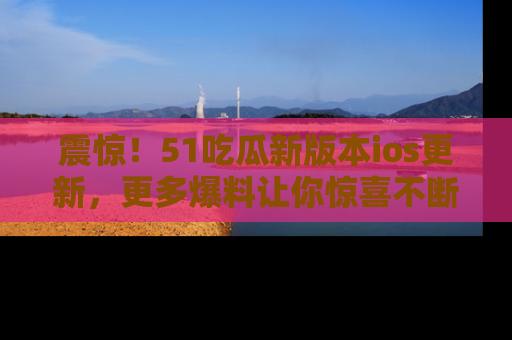 震惊!51吃瓜新版本ios更新,更多爆料让你惊喜不断,赶快来看吧!