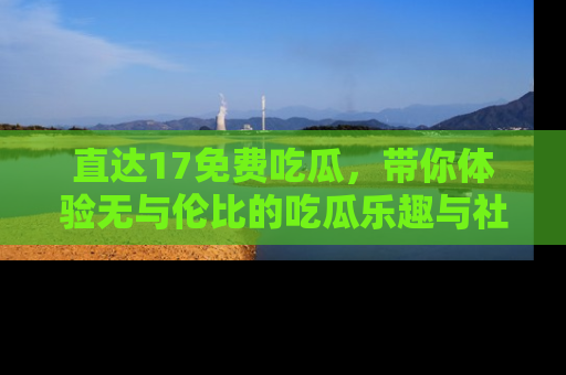 直达17免费吃瓜,带你体验无与伦比的吃瓜乐趣与社区互动