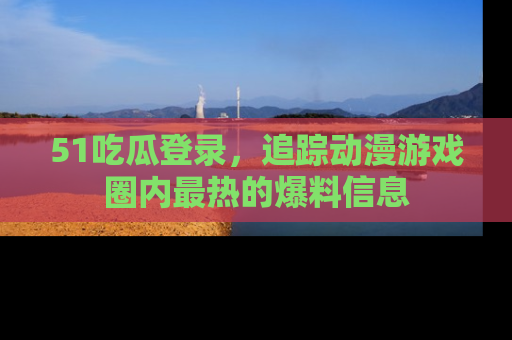 51吃瓜登录，追踪动漫游戏圈内最热的爆料信息