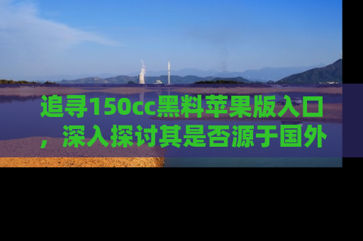 追寻150cc黑料苹果版入口,深入探讨其是否源于国外的传闻