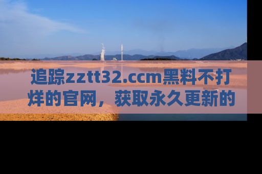 追踪zztt32.ccm黑料不打烊的官网,获取永久更新的娱乐圈内幕,做个资深吃瓜群众!