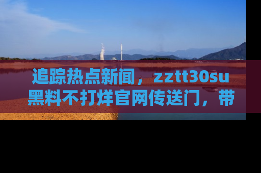 追踪热点新闻,zztt30su黑料不打烊官网传送门,带你进入吃瓜新世界!